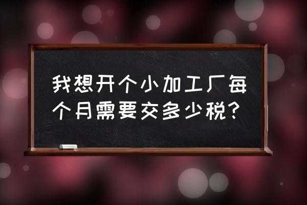 加工厂每月交税多少 我想开个小加工厂每个月需要交多少税？