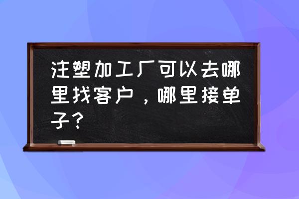 怎么找注塑加工订单 注塑加工厂可以去哪里找客户，哪里接单子？