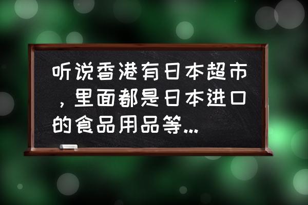 香港哪有进口食品 听说香港有日本超市，里面都是日本进口的食品用品等，有人知道地址吗？