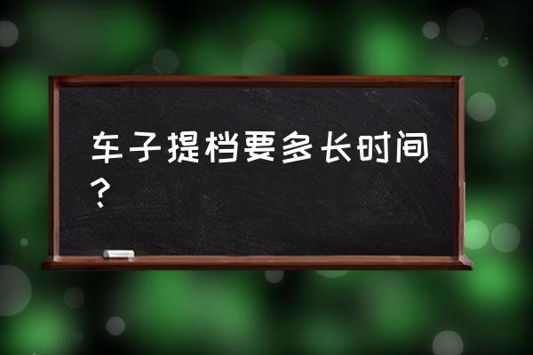 进口车提档需要多久 车子提档要多长时间？