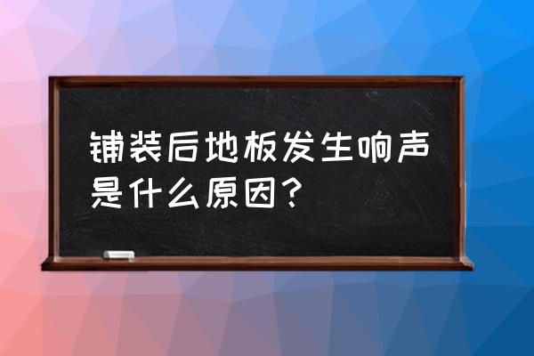 木地板铺好后会吱吱响正常吗 铺装后地板发生响声是什么原因？