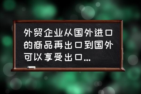 外贸企业出口都退税吗 外贸企业从国外进口的商品再出口到国外可以享受出口退税吗？