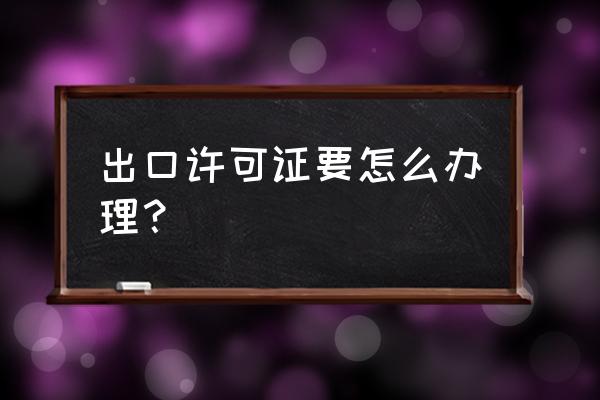 出口许可证如何办理 出口许可证要怎么办理？