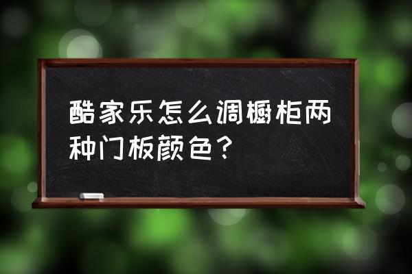 酷家乐的橱柜怎么 酷家乐怎么调橱柜两种门板颜色？