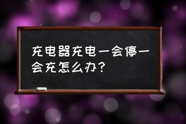 为什么充电器一会冲上一会停 充电器充电一会停一会充怎么办？