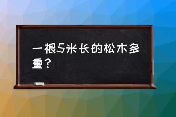 一米松木有多重 一根5米长的松木多重？