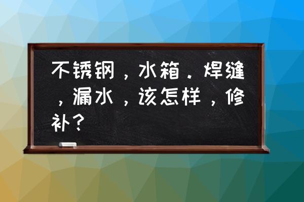 不锈钢水箱焊缝要怎么处理 不锈钢，水箱。焊缝，漏水，该怎样，修补？