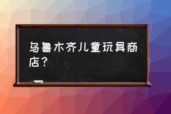 乌鲁木齐批发玩具在哪里 乌鲁木齐儿童玩具商店？