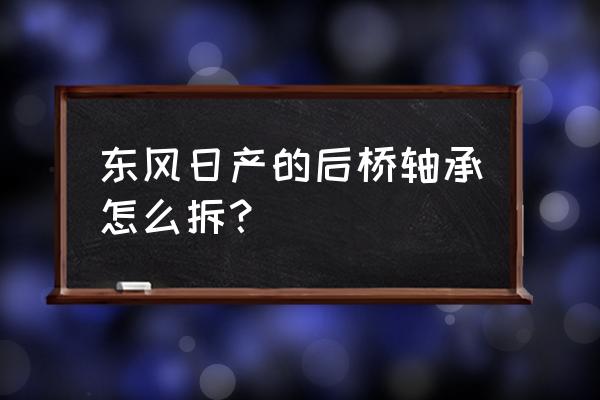 郑洲同产尼桑皮卡后轮轴承怎么拆 东风日产的后桥轴承怎么拆？