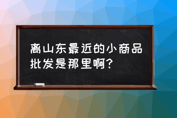 离我最近的批发市场有哪些 离山东最近的小商品批发是那里啊？