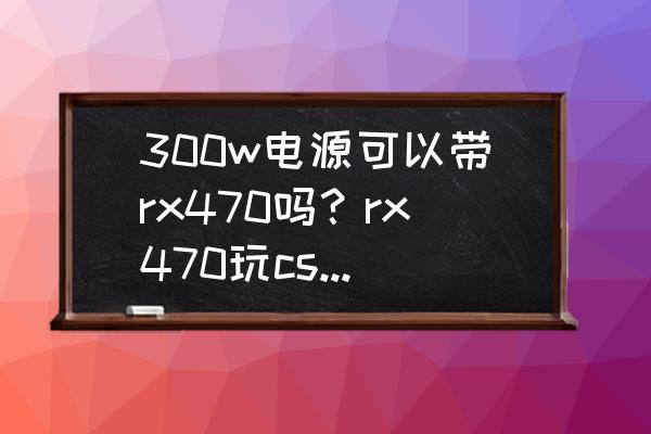 电源300w带rx470会不会烧 300w电源可以带rx470吗？rx470玩csgo全高特效帧数可以到多少fps？