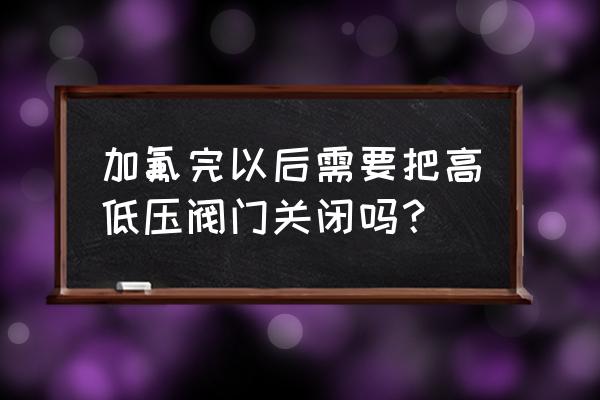 空调加制器需要打开阀门吗 加氟完以后需要把高低压阀门关闭吗？