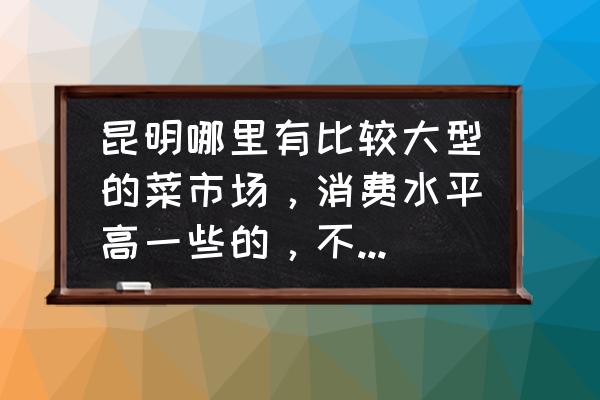 昆明米线批发市场在哪 昆明哪里有比较大型的菜市场，消费水平高一些的，不要像东站农贸市场那种的．？