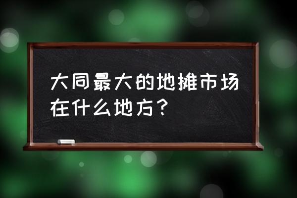 山西大同小商品批发市场有哪些 大同最大的地摊市场在什么地方？