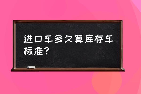 进口车运到国内需要多久 进口车多久算库存车标准？