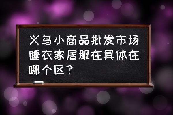 义乌哪里家居用品批发 义乌小商品批发市场睡衣家居服在具体在哪个区？