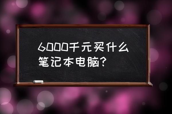 6000元买笔记本电脑该怎么选 6000千元买什么笔记本电脑？