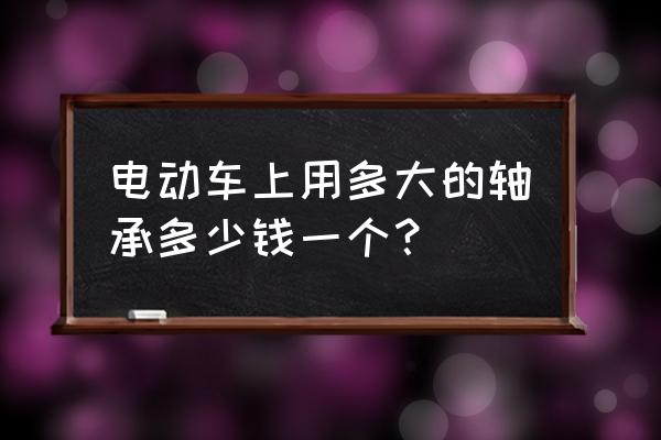 电动车换轴承大概需要多少钱一个 电动车上用多大的轴承多少钱一个？