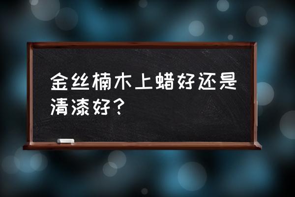 刷金丝楠家具用什么漆比较环保 金丝楠木上蜡好还是清漆好？