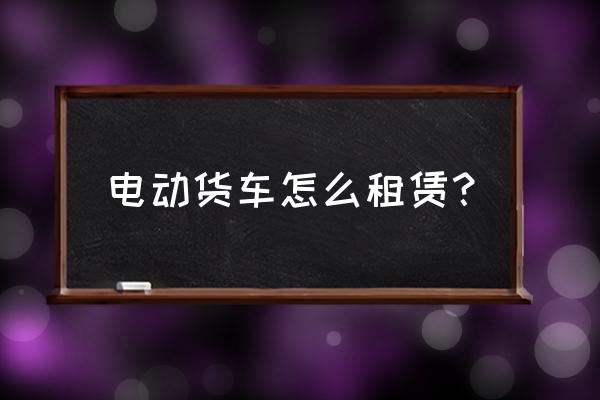 纯电动小卡车怎么出租的 电动货车怎么租赁？