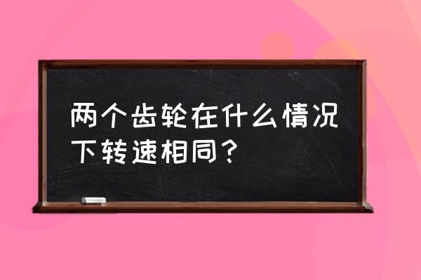 同一根轴两个齿轮转速相同吗 两个齿轮在什么情况下转速相同？