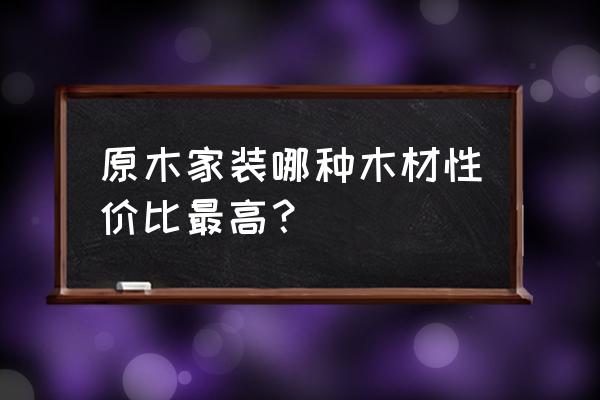 室内装修最好的木材 原木家装哪种木材性价比最高？