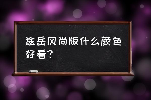 途岳1.4豪华版内饰有几种颜色 途岳风尚版什么颜色好看？