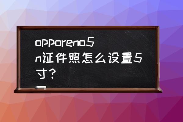 如何用手机拍证件照1寸 opporeno5n证件照怎么设置5寸？