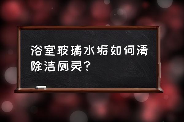 玻璃浴门水垢清洁方法 浴室玻璃水垢如何清除洁厕灵？