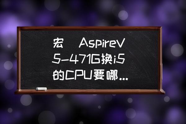 宏碁e1-471g换固态硬盘装系统 宏碁AspireV5-471G换i5的CPU要哪种型号？