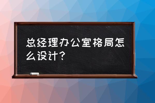 大办公室布置最佳布局 总经理办公室格局怎么设计？