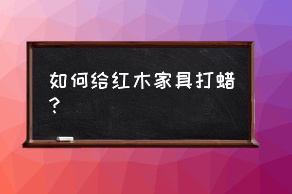 红木家具上蜡方法 如何给红木家具打蜡？