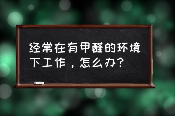 有效预防甲醛危害健康 经常在有甲醛的环境下工作，怎么办？