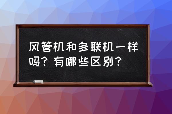 中央空调风管机和多联机怎么区别 风管机和多联机一样吗？有哪些区别？