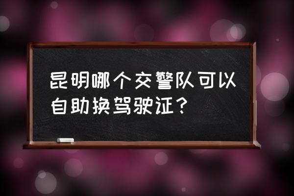 昆明驾照过期换证当天就能下来吗 昆明哪个交警队可以自助换驾驶证？