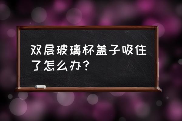 双层玻璃水杯杯盖打不开 双层玻璃杯盖子吸住了怎么办？