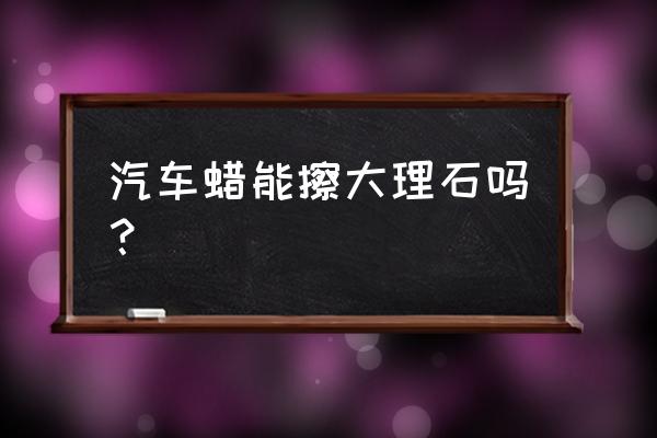 石材打蜡后多久能擦 汽车蜡能擦大理石吗？