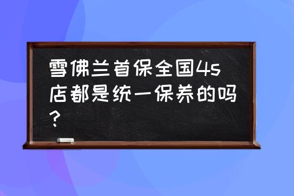 汽车首保是任何一家4s都免费吗 雪佛兰首保全国4s店都是统一保养的吗？