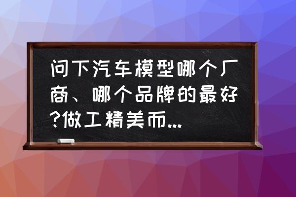 汽车模型怎么看品牌 问下汽车模型哪个厂商、哪个品牌的最好?做工精美而且细致？