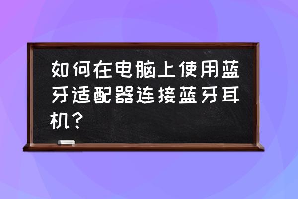 windows台式机怎么连蓝牙耳机 如何在电脑上使用蓝牙适配器连接蓝牙耳机？