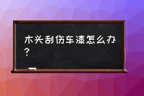 车漆被指甲刮出印子擦也擦不掉 木头刮伤车漆怎么办？