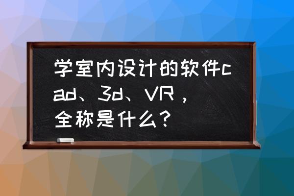 大学室内设计需要学习的软件 学室内设计的软件cad、3d、VR，全称是什么？