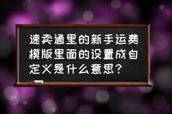 速卖通初级运费模板设置教程 速卖通里的新手运费模版里面的设置成自定义是什么意思？