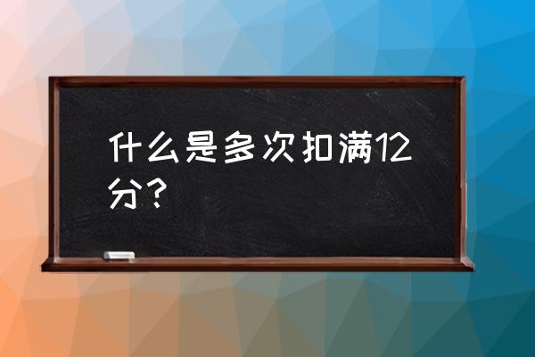 什么情况下开车扣12分 什么是多次扣满12分？