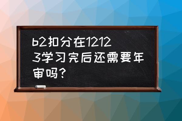 b证扣分学习完怎么审验 b2扣分在12123学习完后还需要年审吗？