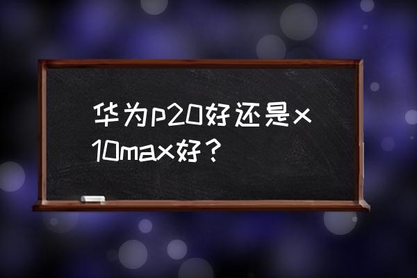 荣耀x10 max优点和缺点 华为p20好还是x10max好？