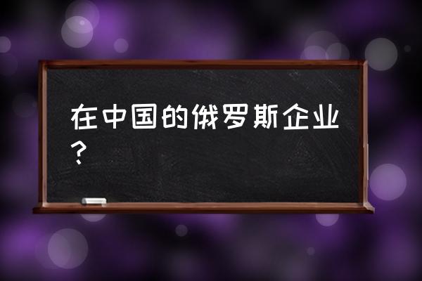 长城在俄罗斯有多强 在中国的俄罗斯企业？