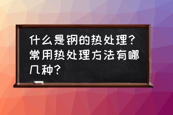 钢的普通热处理归纳 什么是钢的热处理？常用热处理方法有哪几种？