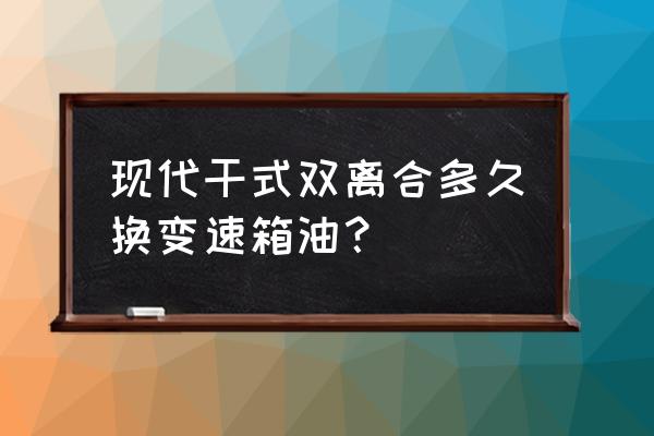 7速干式双离合多久换油 现代干式双离合多久换变速箱油？