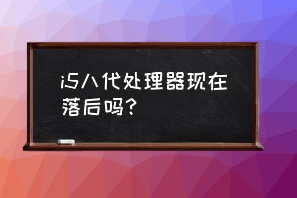 英特尔i7处理器过时了吗 i5八代处理器现在落后吗？